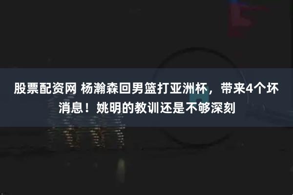 股票配资网 杨瀚森回男篮打亚洲杯，带来4个坏消息！姚明的教训还是不够深刻