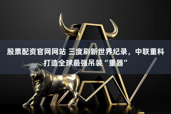 股票配资官网网站 三度刷新世界纪录，中联重科打造全球最强吊装“重器”