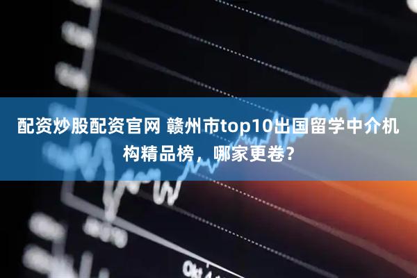 配资炒股配资官网 赣州市top10出国留学中介机构精品榜，哪家更卷？