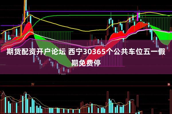 期货配资开户论坛 西宁30365个公共车位五一假期免费停
