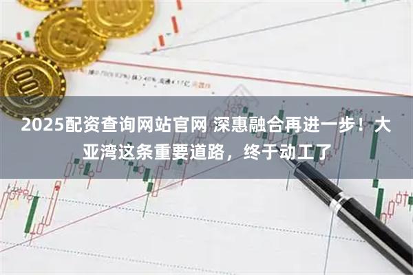 2025配资查询网站官网 深惠融合再进一步！大亚湾这条重要道路，终于动工了
